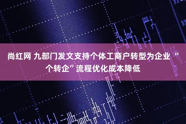 尚红网 九部门发文支持个体工商户转型为企业 “个转企”流程优化成本降低