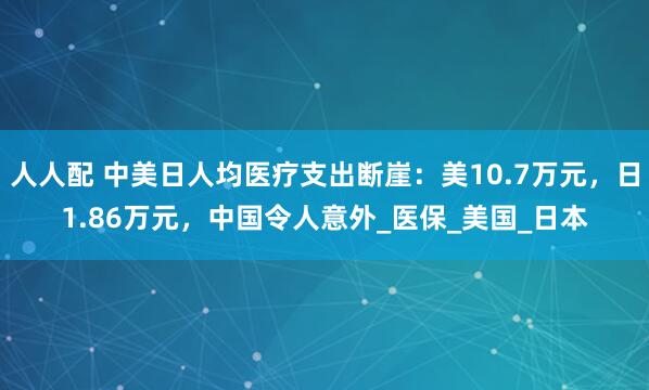 人人配 中美日人均医疗支出断崖：美10.7万元，日1.86万元，中国令人意外_医保_美国_日本