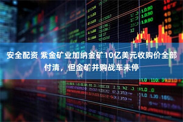 安全配资 紫金矿业加纳金矿10亿美元收购价全部付清，但金矿并购战车未停