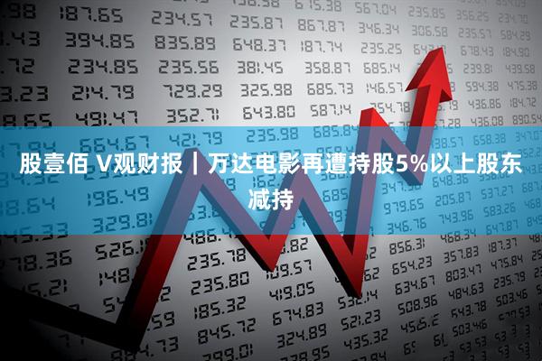 股壹佰 V观财报｜万达电影再遭持股5%以上股东减持