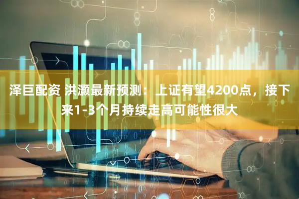 泽巨配资 洪灏最新预测：上证有望4200点，接下来1-3个月持续走高可能性很大