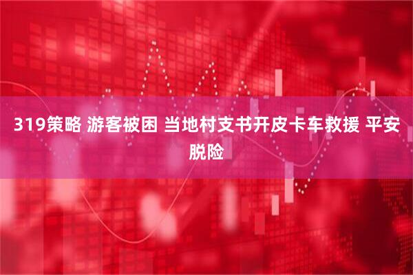 319策略 游客被困 当地村支书开皮卡车救援 平安脱险
