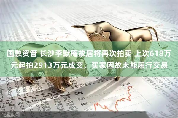 国融资管 长沙李默庵故居将再次拍卖 上次618万元起拍2913万元成交，买家因故未能履行交易