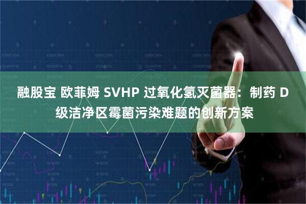 融股宝 欧菲姆 SVHP 过氧化氢灭菌器：制药 D 级洁净区霉菌污染难题的创新方案