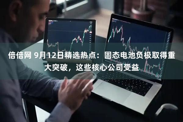 倍倍网 9月12日精选热点：固态电池负极取得重大突破，这些核心公司受益