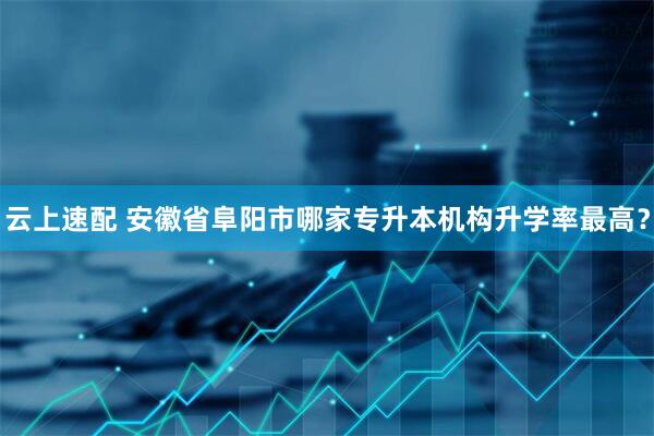 云上速配 安徽省阜阳市哪家专升本机构升学率最高？