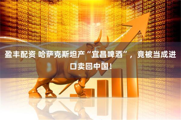 盈丰配资 哈萨克斯坦产“宜昌啤酒”，竟被当成进口卖回中国！