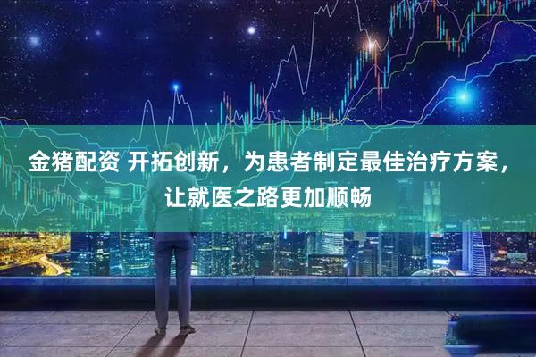 金猪配资 开拓创新，为患者制定最佳治疗方案，让就医之路更加顺畅