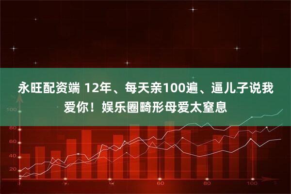 永旺配资端 12年、每天亲100遍、逼儿子说我爱你！娱乐圈畸形母爱太窒息