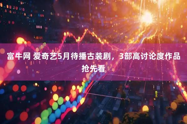 富牛网 爱奇艺5月待播古装剧，3部高讨论度作品抢先看