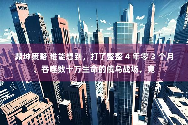 鼎坤策略 谁能想到，打了整整 4 年零 3 个月、吞噬数十万生命的俄乌战场，竟