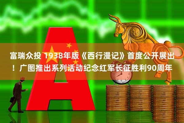富瑞众投 1938年版《西行漫记》首度公开展出！广图推出系列活动纪念红军长征胜利90周年